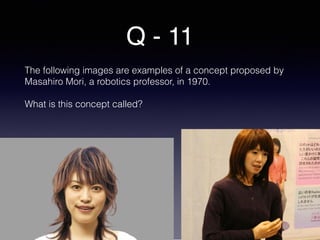 Q - 11
The following images are examples of a concept proposed by
Masahiro Mori, a robotics professor, in 1970.
What is this concept called?
 