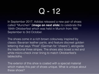 Q - 12
In September 2017, Adidas released a new pair of shoes
called “Munchen” (image on next slide) to celebrate the
184th Oktoberfest which was held in Munich from 16th
September to 3rd October.
The shoes come in a rich brown colourway inspired by
classic Bavarian leather pants, and feature discreet golden
lettering that says “Prost” (German for “cheers”), alongside
the traditional three stripes. The shoes also boast a red and
white micro-check inner lining to match Oktoberfest’s
tablecloths.
The exterior of this shoe is coated with a special material
which makes this pair of shoes unique. What is unique about
these shoes?
 