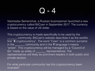 Q - 4
Viacheslav Semenchuk, a Russian businessman launched a new
cryptocurrency called BitCoen in September 2017. The currency
is based on the value of US dollar.
This cryptocurrency is made specifically to be used by the
_______ community. BitCoen’s website describes it as the world’s
first “X cryptocurrency”. The word “Coen” is a common surname
in the _______ community and in the Y language it means
“priest”. This cryptocurrency will be managed by a “Council of
Six” made up solely of _______ representatives. The
representatives will likely be prominent leaders in both public and
private sectors.
For what particular community has this cryptocurrency been
invented?
 