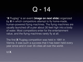Q - 14
“X Flugtag” is an event (image on next slide) organized
by X in which competitors attempt to fly home-made,
human-powered flying machines. The flying machines are
usually launched off a pier about 30 feet high into a body
of water. Most competitors enter for the entertainment
value, and the flying machines rarely fly at all.
The first X Flugtag competition was held in 1991 in
Vienna. It was such a success that it has been held every
year since and in over 35 cities all over the world.
Id X.
 