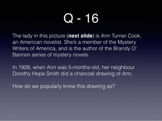 Q - 16
The lady in this picture (next slide) is Ann Turner Cook,
an American novelist. She’s a member of the Mystery
Writers of America, and is the author of the Brandy O'
Bannon series of mystery novels.
In 1928, when Ann was 5-months-old, her neighbour
Dorothy Hope Smith did a charcoal drawing of Ann.
How do we popularly know this drawing as?
 