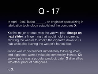 Q - 17
In April 1946, Tadao ______, an engineer specializing in
fabrication technology established the company X.
X’s first major product was the yubiwa pipe (image on
next slide), a finger ring that would hold a cigarette,
allowing the wearer to smoke the cigarette down to its
nub while also leaving the wearer's hands free.
Japan was impoverished immediately following WW2,
and cigarettes were a valuable commodity. Hence, X’s
yubiwa pipe was a popular product. Later, X diversified
into other product categories.
Id X.
 