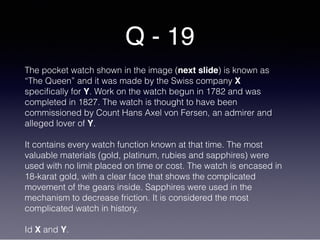 Q - 19
The pocket watch shown in the image (next slide) is known as
“The Queen” and it was made by the Swiss company X
specifically for Y. Work on the watch begun in 1782 and was
completed in 1827. The watch is thought to have been
commissioned by Count Hans Axel von Fersen, an admirer and
alleged lover of Y.
It contains every watch function known at that time. The most
valuable materials (gold, platinum, rubies and sapphires) were
used with no limit placed on time or cost. The watch is encased in
18-karat gold, with a clear face that shows the complicated
movement of the gears inside. Sapphires were used in the
mechanism to decrease friction. It is considered the most
complicated watch in history.
Id X and Y.
 