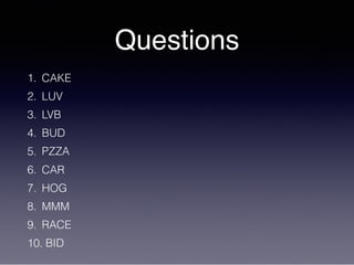 Questions
1. CAKE
2. LUV
3. LVB
4. BUD
5. PZZA
6. CAR
7. HOG
8. MMM
9. RACE
10. BID
 