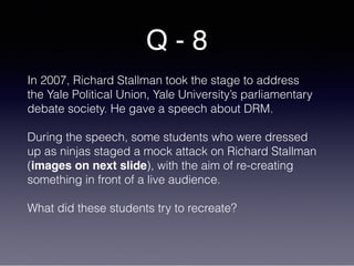 Q - 8
In 2007, Richard Stallman took the stage to address
the Yale Political Union, Yale University’s parliamentary
debate society. He gave a speech about DRM.
During the speech, some students who were dressed
up as ninjas staged a mock attack on Richard Stallman
(images on next slide), with the aim of re-creating
something in front of a live audience.
What did these students try to recreate?
 
