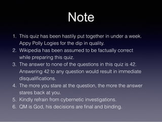 Note
1. This quiz has been hastily put together in under a week.
Appy Polly Logies for the dip in quality.
2. Wikipedia has been assumed to be factually correct
while preparing this quiz.
3. The answer to none of the questions in this quiz is 42.
Answering 42 to any question would result in immediate
disqualiﬁcations.
4. The more you stare at the question, the more the answer
stares back at you.
5. Kindly refrain from cybernetic investigations.
6. QM is God, his decisions are ﬁnal and binding.
 