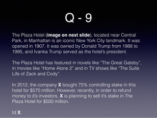 Q - 9
The Plaza Hotel (image on next slide), located near Central
Park, in Manhattan is an iconic New York City landmark. It was
opened in 1907. It was owned by Donald Trump from 1988 to
1995, and Ivanka Trump served as the hotel’s president.
The Plaza Hotel has featured in novels like “The Great Gatsby”,
in movies like “Home Alone 2” and in TV shows like “The Suite
Life of Zack and Cody”.
In 2012, the company X bought 75% controlling stake in this
hotel for $570 million. However, recently, in order to refund
money to it’s investors, X is planning to sell it’s stake in The
Plaza Hotel for $500 million.
Id X.
 