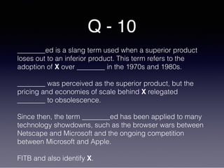 Q - 10
________ed is a slang term used when a superior product
loses out to an inferior product. This term refers to the
adoption of X over ________ in the 1970s and 1980s.
________ was perceived as the superior product, but the
pricing and economies of scale behind X relegated
________ to obsolescence.
Since then, the term ________ed has been applied to many
technology showdowns, such as the browser wars between
Netscape and Microsoft and the ongoing competition
between Microsoft and Apple.
FITB and also identify X.
 
