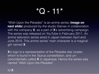 *Q - 11*
“Wish Upon the Pleiades” is an anime series (image on
next slide) produced by the studio Gainax in collaboration
with the company X, as a part of X’s advertising campaign.
The series was released on YouTube in February 2011. An
anime television series aired in Japan between April and
June 2015. This anime series’ main character is a magical
girl named X.
X’s logo is a representation of the Pleiades star cluster,
which is found in the Taurus constellation, and un-
coincidentally called X in Japanese. Hence the series was
named “Wish Upon the Pleiades” .
Id X.
 