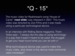 *Q - 15*
The music video for Radiohead's song "House of
Cards” (next slide) was released in 2007. This music
video was directed by Zoo Films and it was made
using a particular technological device.
In an interview with Rolling Stone magazine, Thom
Yorke said - "I always like the idea of using technology
in a way that it wasn't meant to be used, the struggle
to get your head round what you can do with it."
What technological device was used to make this
music video, and where is this device more commonly
used nowadays?
 