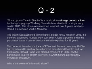 Q - 2
“Once Upon a Time in Shaolin” is a music album (image on next slide)
by the hip hop group Wu-Tang Clan which was limited to a single copy
sold in 2015. This album was recorded in secret over 6 years, and was
stored in a secured vault in Morocco.
The album was auctioned to the highest bidder for $2 million in 2015. It is
the most expensive musical work ever sold. A legal agreement with the
purchaser states it cannot be commercially exploited for 88 years.
The owner of this album is the ex-CEO of an infamous company. He/She
had threatened to destroy this album but then shared the intro and two
tracks after Donald Trump was elected president. In 2017, he/she
participated in a live stream interview, in which he/she played a few
minutes of this album.
Who is the owner of this music album?
 