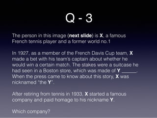Q - 3
The person in this image (next slide) is X, a famous
French tennis player and a former world no.1
In 1927, as a member of the French Davis Cup team, X
made a bet with his team’s captain about whether he
would win a certain match. The stakes were a suitcase he
had seen in a Boston store, which was made of Y ______.
When the press came to know about this story, X was
nicknamed “the Y”.
After retiring from tennis in 1933, X started a famous
company and paid homage to his nickname Y.
Which company?
 