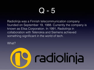 Q - 5
Radiolinja was a Finnish telecommunication company
founded on September 19, 1988. Currently the company is
known as Elisa Corporation. In 1991, Radiolinja in
collaboration with Telenokia and Siemens achieved
something significant in the world of tech.
What?
 