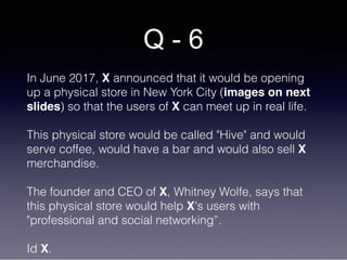 Q - 6
In June 2017, X announced that it would be opening
up a physical store in New York City (images on next
slides) so that the users of X can meet up in real life.
This physical store would be called "Hive" and would
serve coffee, would have a bar and would also sell X
merchandise.
The founder and CEO of X, Whitney Wolfe, says that
this physical store would help X's users with
"professional and social networking”.
Id X.
 