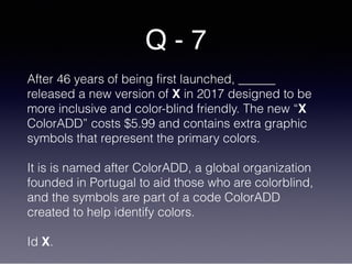 Q - 7
After 46 years of being first launched, ______
released a new version of X in 2017 designed to be
more inclusive and color-blind friendly. The new “X
ColorADD” costs $5.99 and contains extra graphic
symbols that represent the primary colors.
It is is named after ColorADD, a global organization
founded in Portugal to aid those who are colorblind,
and the symbols are part of a code ColorADD
created to help identify colors.
Id X.
 