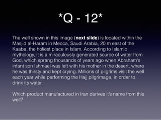 *Q - 12*
The well shown in this image (next slide) is located within the
Masjid al-Haram in Mecca, Saudi Arabia, 20 m east of the
Kaaba, the holiest place in Islam. According to Islamic
mythology, it is a miraculously generated source of water from
God, which sprang thousands of years ago when Abraham's
infant son Ishmael was left with his mother in the desert, where
he was thirsty and kept crying. Millions of pilgrims visit the well
each year while performing the Hajj pilgrimage, in order to
drink its water.
Which product manufactured in Iran derives it’s name from this
well?
 