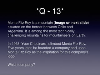 *Q - 13*
Monte Fitz Roy is a mountain (image on next slide)
situated on the border between Chile and
Argentina. It is among the most technically
challenging mountains for mountaineers on Earth.
In 1968, Yvon Chouinard, climbed Monte Fitz Roy.
Five years later, he founded a company and used
Monte Fitz Roy as the inspiration for this company’s
logo.
Which company?
 