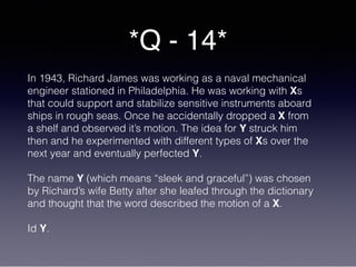 *Q - 14*
In 1943, Richard James was working as a naval mechanical
engineer stationed in Philadelphia. He was working with Xs
that could support and stabilize sensitive instruments aboard
ships in rough seas. Once he accidentally dropped a X from
a shelf and observed it’s motion. The idea for Y struck him
then and he experimented with different types of Xs over the
next year and eventually perfected Y.
The name Y (which means “sleek and graceful”) was chosen
by Richard’s wife Betty after she leafed through the dictionary
and thought that the word described the motion of a X.
Id Y.
 