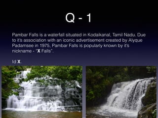Q - 1
Pambar Falls is a waterfall situated in Kodaikanal, Tamil Nadu. Due
to it’s association with an iconic advertisement created by Alyque
Padamsee in 1975, Pambar Falls is popularly known by it’s
nickname - “X Falls”.
Id X.
 