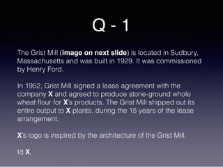Q - 1
The Grist Mill (image on next slide) is located in Sudbury,
Massachusetts and was built in 1929. It was commissioned
by Henry Ford.
In 1952, Grist Mill signed a lease agreement with the
company X and agreed to produce stone-ground whole
wheat flour for X’s products. The Grist Mill shipped out its
entire output to X plants, during the 15 years of the lease
arrangement.
X’s logo is inspired by the architecture of the Grist Mill.
Id X.
 