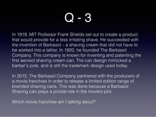 Q - 3
In 1919, MIT Professor Frank Shields set out to create a product
that would provide for a less irritating shave. He succeeded with
the invention of Barbasol – a shaving cream that did not have to
be worked into a lather. In 1920, he founded The Barbasol
Company. This company is known for inventing and patenting the
first aerosol shaving cream can. The can design mimicked a
barber's pole, and is still the trademark design used today.
In 2015, The Barbasol Company partnered with the producers of
a movie franchise in order to release a limited edition range of
branded shaving cans. This was done because a Barbasol
Shaving can plays a pivotal role in the movie’s plot.
Which movie franchise am I talking about?
 