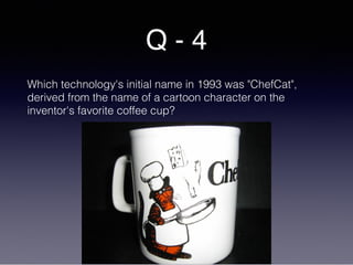Q - 4
Which technology's initial name in 1993 was "ChefCat",
derived from the name of a cartoon character on the
inventor's favorite coffee cup?
 
