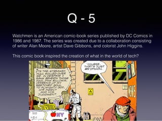 Q - 5
Watchmen is an American comic-book series published by DC Comics in
1986 and 1987. The series was created due to a collaboration consisting
of writer Alan Moore, artist Dave Gibbons, and colorist John Higgins.
This comic book inspired the creation of what in the world of tech?
 