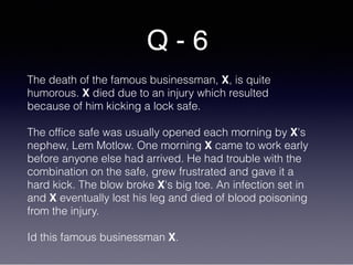 Q - 6
The death of the famous businessman, X, is quite
humorous. X died due to an injury which resulted
because of him kicking a lock safe.
The office safe was usually opened each morning by X's
nephew, Lem Motlow. One morning X came to work early
before anyone else had arrived. He had trouble with the
combination on the safe, grew frustrated and gave it a
hard kick. The blow broke X's big toe. An infection set in
and X eventually lost his leg and died of blood poisoning
from the injury.
Id this famous businessman X.
 