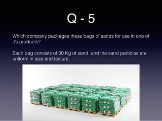 Q - 5
Which company packages these bags of sands for use in one of
it’s products?
Each bag consists of 30 Kg of sand, and the sand particles are
uniform in size and texture.
 