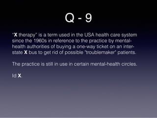 Q - 9
“X therapy” is a term used in the USA health care system
since the 1960s in reference to the practice by mental-
health authorities of buying a one-way ticket on an inter-
state X bus to get rid of possible "troublemaker" patients.
The practice is still in use in certain mental-health circles.
Id X.
 