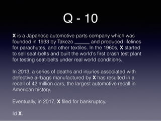 Q - 10
X is a Japanese automotive parts company which was
founded in 1933 by Takezo ______ and produced lifelines
for parachutes, and other textiles. In the 1960s, X started
to sell seat-belts and built the world's first crash test plant
for testing seat-belts under real world conditions.
In 2013, a series of deaths and injuries associated with
defective airbags manufactured by X has resulted in a
recall of 42 million cars, the largest automotive recall in
American history.
Eventually, in 2017, X filed for bankruptcy.
Id X.
 