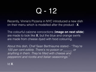Q - 12
Recently, Vinnie's Pizzeria in NYC introduced a new dish
on their menu which is modelled after the product - X.
The colourful calzone concoctions (image on next slide)
are made to look like X, but the blue and orange swirls
are made from cheese dyed with food colouring.
About this dish, Chef Sean Berthiaume stated - “They're
100 per cent edible. There's no poison or ______ or
anything in them. They're filled with cheese and
pepperoni and ricotta and Italian seasonings.”
Id X.
 