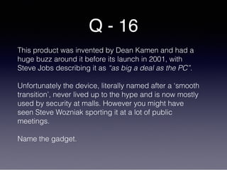 Q - 16
This product was invented by Dean Kamen and had a
huge buzz around it before its launch in 2001, with
Steve Jobs describing it as “as big a deal as the PC”.
Unfortunately the device, literally named after a ‘smooth
transition’, never lived up to the hype and is now mostly
used by security at malls. However you might have
seen Steve Wozniak sporting it at a lot of public
meetings.
Name the gadget.
 