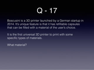 Q - 17
Boscusini is a 3D printer launched by a German startup in
2014. It’s unique feature is that it has refillable capsules
that can be filled with a material of the user’s choice.
It is the first universal 3D printer to print with some
specific types of materials.
What material?
 