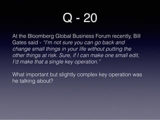 Q - 20
At the Bloomberg Global Business Forum recently, Bill
Gates said - “I’m not sure you can go back and
change small things in your life without putting the
other things at risk. Sure, if I can make one small edit,
I’d make that a single key operation.”
What important but slightly complex key operation was
he talking about?
 