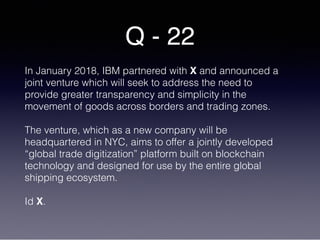 Q - 22
In January 2018, IBM partnered with X and announced a
joint venture which will seek to address the need to
provide greater transparency and simplicity in the
movement of goods across borders and trading zones.
The venture, which as a new company will be
headquartered in NYC, aims to offer a jointly developed
“global trade digitization” platform built on blockchain
technology and designed for use by the entire global
shipping ecosystem.
Id X.
 