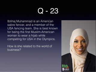 Q - 23
Ibtihaj Muhammad is an American
sabre fencer, and a member of the
USA fencing team. She is best known
for being the first Muslim-American
woman to wear a hijab while
competing for USA in the Olympics.
How is she related to the world of
business?
 