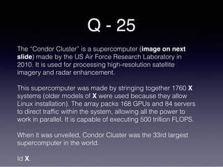 Q - 25
The “Condor Cluster” is a supercomputer (image on next
slide) made by the US Air Force Research Laboratory in
2010. It is used for processing high-resolution satellite
imagery and radar enhancement.
This supercomputer was made by stringing together 1760 X
systems (older models of X were used because they allow
Linux installation). The array packs 168 GPUs and 84 servers
to direct traffic within the system, allowing all the power to
work in parallel. It is capable of executing 500 trillion FLOPS.
When it was unveiled, Condor Cluster was the 33rd largest
supercomputer in the world.
Id X.
 
