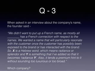 Q - 3
When asked in an interview about the company’s name,
the founder said -
“We didn’t want to put up a French name, as mostly all
________ has a French connection with respect to the
names. We wanted a name that will particularly resonate
with the customer once the customer has possibly been
exposed to the brand or has interacted with the brand.
So, X is a Hebrew word, which means radiance or
splendor and Y is something that I’ve added so that it
becomes ‘radiance Y’. Also, it lends a premium hint to it
without sounding too luxurious or too broad.”
Which company?
 