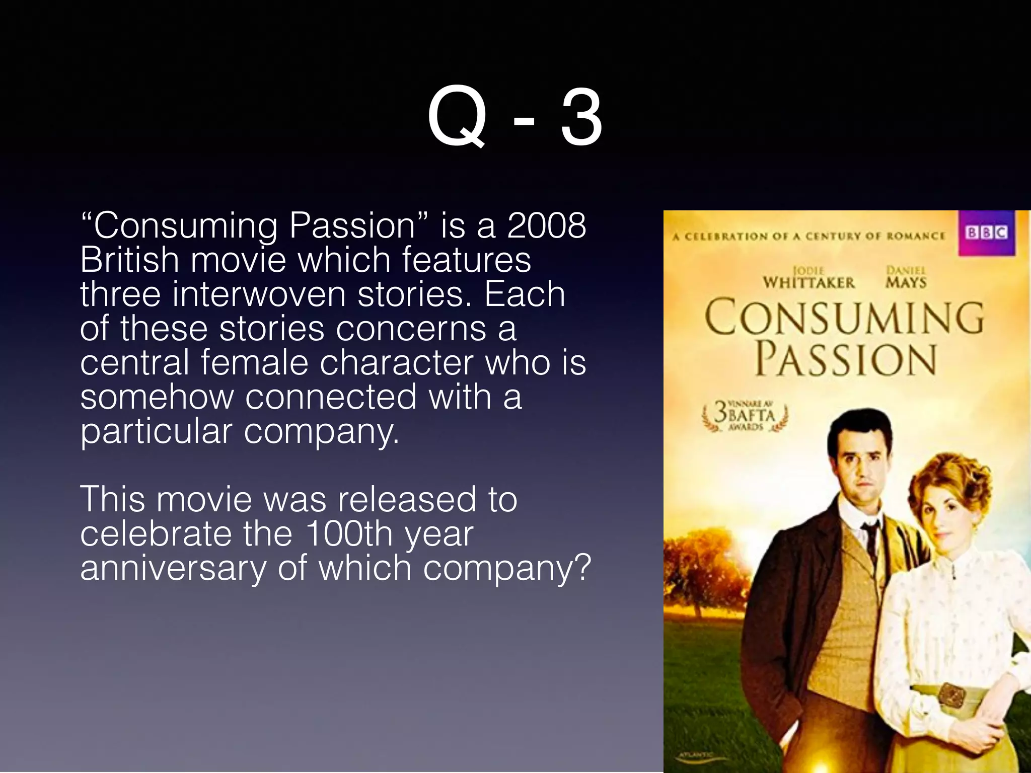 Q - 3
“Consuming Passion” is a 2008
British movie which features
three interwoven stories. Each
of these stories concerns a
central female character who is
somehow connected with a
particular company.
This movie was released to
celebrate the 100th year
anniversary of which company?
 