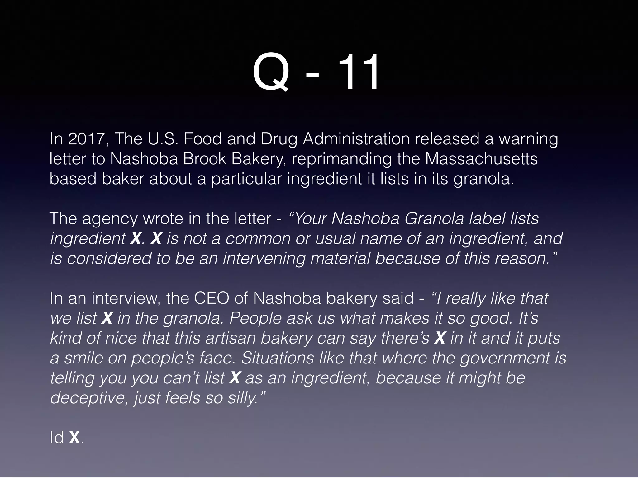 Q - 11
In 2017, The U.S. Food and Drug Administration released a warning
letter to Nashoba Brook Bakery, reprimanding the Massachusetts
based baker about a particular ingredient it lists in its granola.
The agency wrote in the letter - “Your Nashoba Granola label lists
ingredient X. X is not a common or usual name of an ingredient, and
is considered to be an intervening material because of this reason.”
In an interview, the CEO of Nashoba bakery said - “I really like that
we list X in the granola. People ask us what makes it so good. It’s
kind of nice that this artisan bakery can say there’s X in it and it puts
a smile on people’s face. Situations like that where the government is
telling you you can’t list X as an ingredient, because it might be
deceptive, just feels so silly.”
Id X.
 