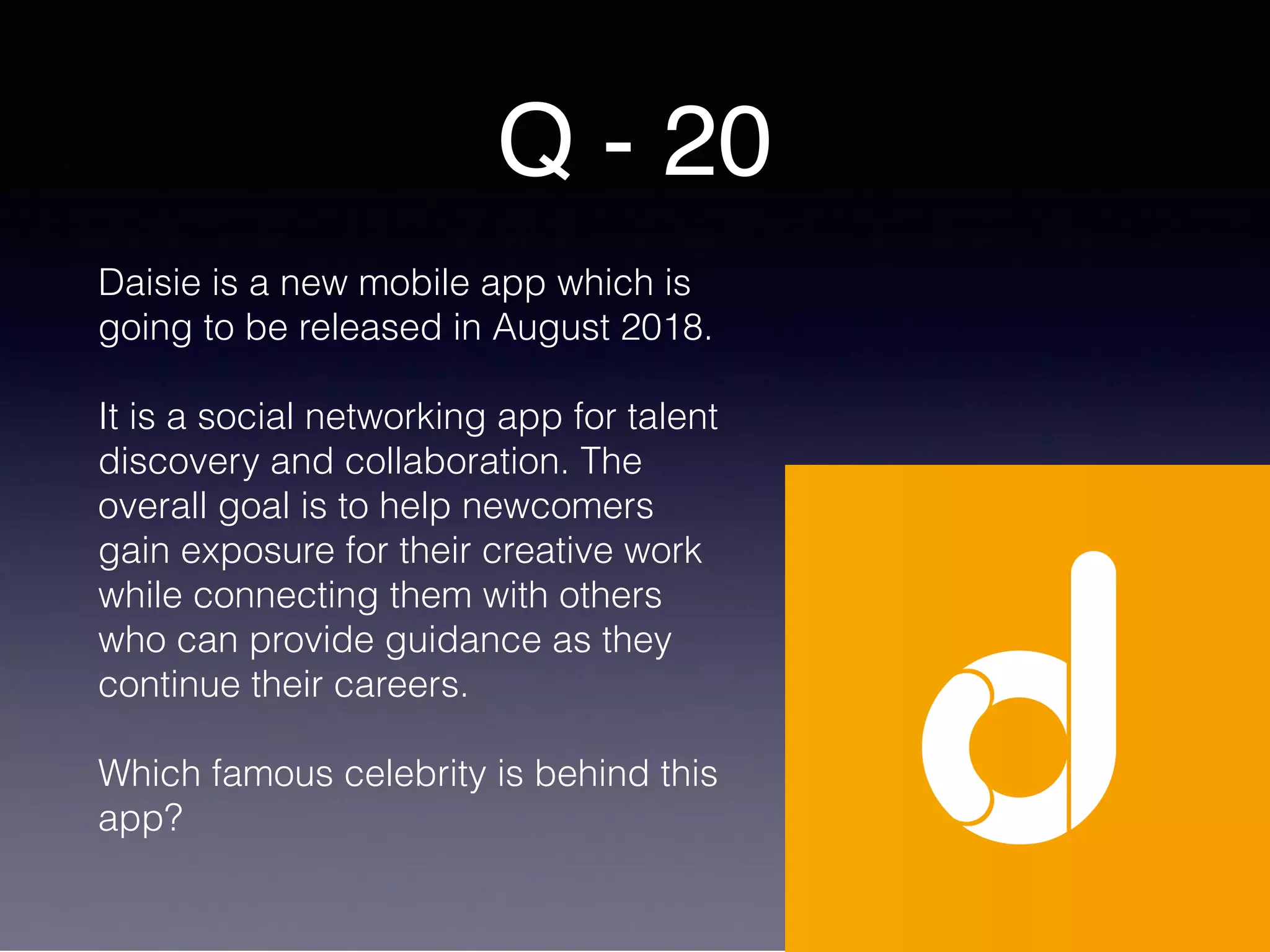 Q - 20
Daisie is a new mobile app which is
going to be released in August 2018.
It is a social networking app for talent
discovery and collaboration. The
overall goal is to help newcomers
gain exposure for their creative work
while connecting them with others
who can provide guidance as they
continue their careers.
Which famous celebrity is behind this
app?
 