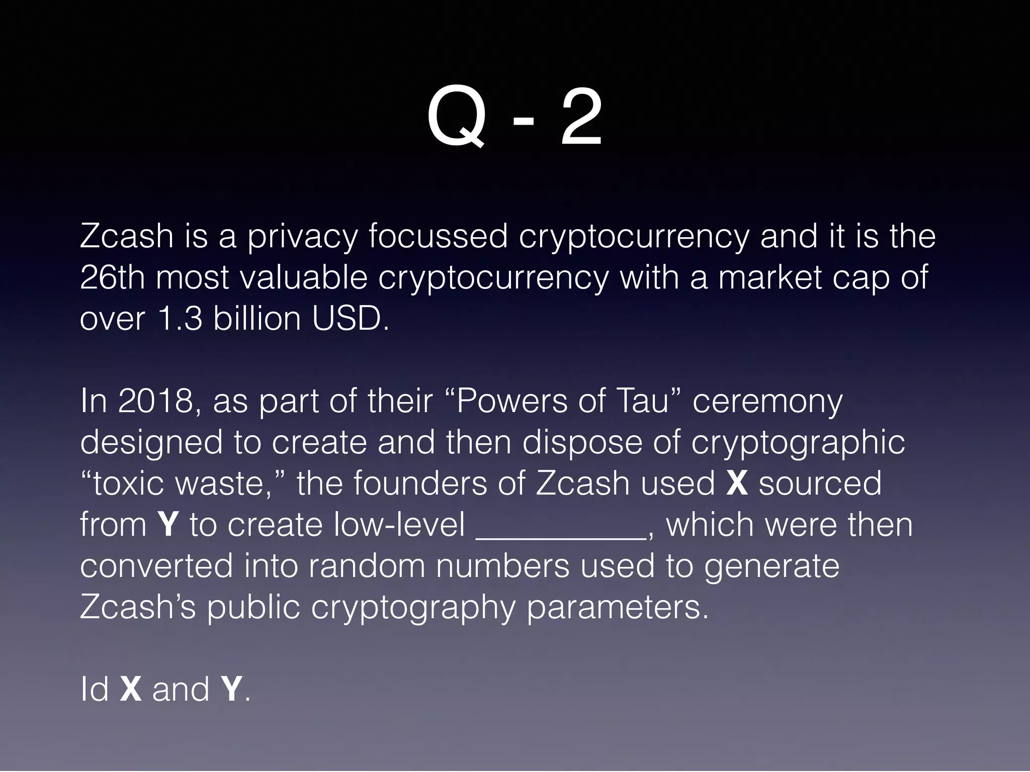 Q - 2
Zcash is a privacy focussed cryptocurrency and it is the
26th most valuable cryptocurrency with a market cap of
over 1.3 billion USD.
In 2018, as part of their “Powers of Tau” ceremony
designed to create and then dispose of cryptographic
“toxic waste,” the founders of Zcash used X sourced
from Y to create low-level __________, which were then
converted into random numbers used to generate
Zcash’s public cryptography parameters.
Id X and Y.
 