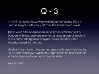 Q - 3
In 1943, Ignacio Anaya was working at the Victory Club in
Piedras Negras, Mexico, just over the border from Texas.
There were a lot of American servicemen stationed at Fort
Duncan in Texas, and one evening a large group of soldiers'
wives came into Ignacio Anaya’s restaurant after it had
already closed for the day.
He didn't want to turn the women away with empty stomachs.
So he improvised with what little ingredients he had available
in the kitchen and invented a famous dish.
Which dish?
 