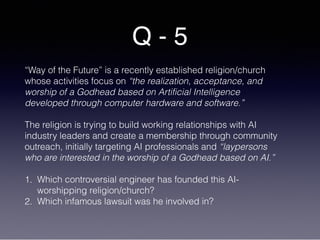 Q - 5
“Way of the Future” is a recently established religion/church
whose activities focus on “the realization, acceptance, and
worship of a Godhead based on Artificial Intelligence
developed through computer hardware and software.”
The religion is trying to build working relationships with AI
industry leaders and create a membership through community
outreach, initially targeting AI professionals and “laypersons
who are interested in the worship of a Godhead based on AI.”
1. Which controversial engineer has founded this AI-
worshipping religion/church?
2. Which infamous lawsuit was he involved in?
 