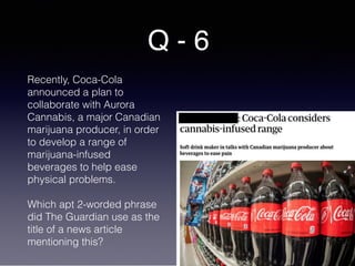 Q - 6
Recently, Coca-Cola
announced a plan to
collaborate with Aurora
Cannabis, a major Canadian
marijuana producer, in order
to develop a range of
marijuana-infused
beverages to help ease
physical problems.
Which apt 2-worded phrase
did The Guardian use as the
title of a news article
mentioning this?
 