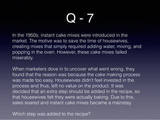 Q - 7
In the 1950s, instant cake mixes were introduced in the
market. The motive was to save the time of housewives,
creating mixes that simply required adding water, mixing, and
popping in the oven. However, these cake mixes failed
miserably.
When marketers dove in to uncover what went wrong, they
found that the reason was because the cake making process
was made too easy. Housewives didn’t feel invested in the
process and thus, left no value on the product. It was
decided that an extra step should be added in the recipe, so
that housewives felt they were actually baking. Due to this,
sales soared and instant cake mixes became a mainstay.
Which step was added to the recipe?
 