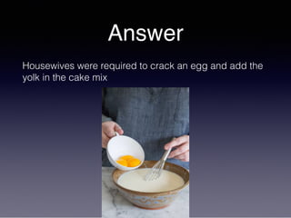 Answer
Housewives were required to crack an egg and add the
yolk in the cake mix
 