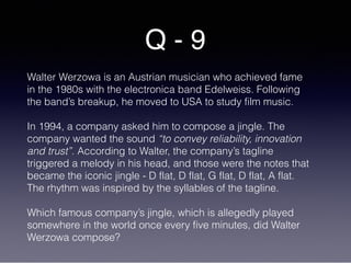 Q - 9
Walter Werzowa is an Austrian musician who achieved fame
in the 1980s with the electronica band Edelweiss. Following
the band’s breakup, he moved to USA to study film music.
In 1994, a company asked him to compose a jingle. The
company wanted the sound “to convey reliability, innovation
and trust”. According to Walter, the company’s tagline
triggered a melody in his head, and those were the notes that
became the iconic jingle - D flat, D flat, G flat, D flat, A flat.
The rhythm was inspired by the syllables of the tagline.
Which famous company’s jingle, which is allegedly played
somewhere in the world once every five minutes, did Walter
Werzowa compose?
 