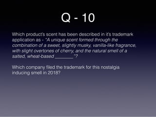 Q - 10
Which product’s scent has been described in it’s trademark
application as - “A unique scent formed through the
combination of a sweet, slightly musky, vanilla-like fragrance,
with slight overtones of cherry, and the natural smell of a
salted, wheat-based ________”?
Which company filed the trademark for this nostalgia
inducing smell in 2018?
 
